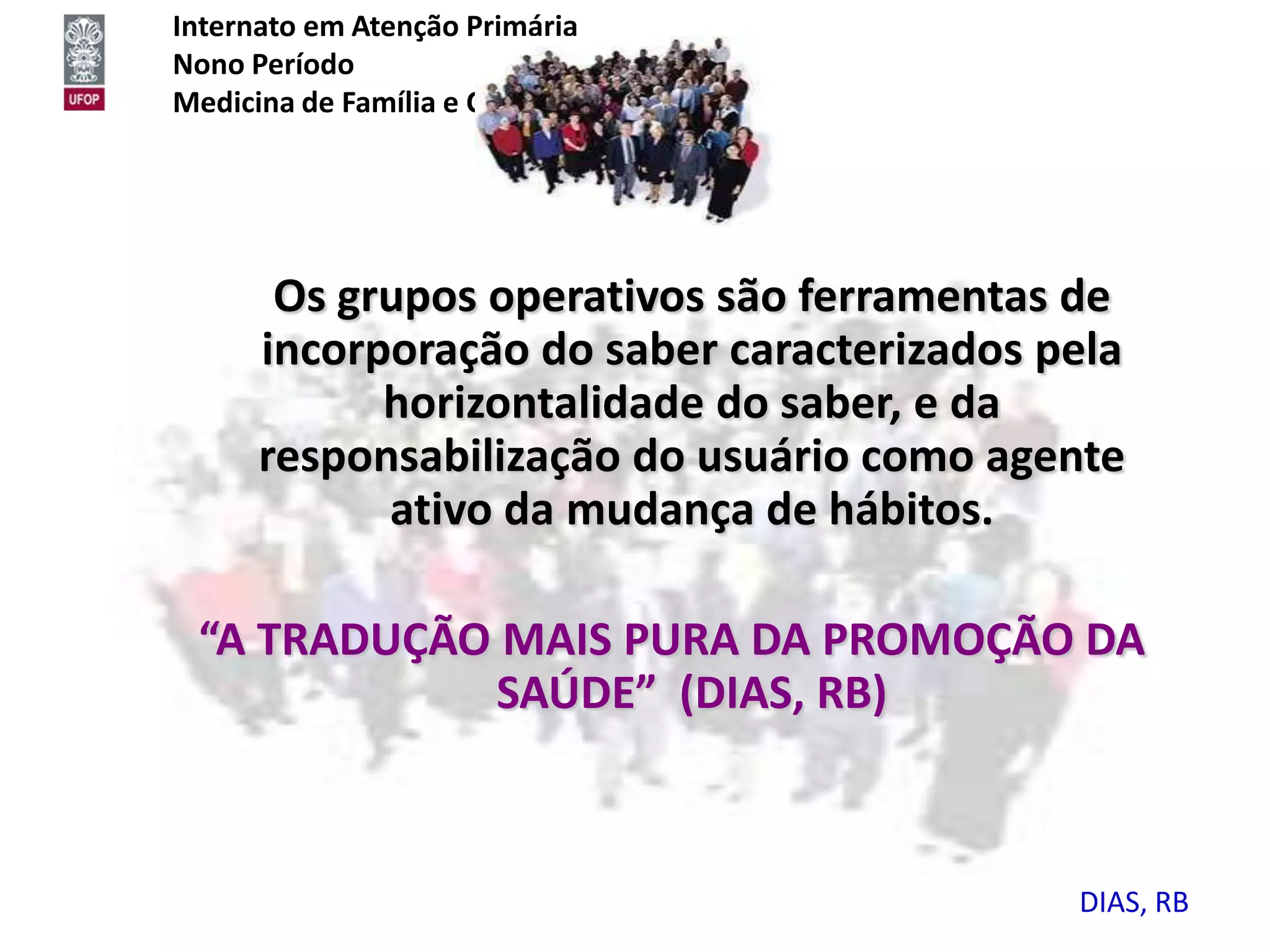 Internato em Atenção Primária
Nono Período
Medicina de Família e Comunidade




      Os grupos operativos são ferramentas de
     incorporação do saber caracterizados pela
           horizontalidade do saber, e da
     responsabilização do usuário como agente
           ativo da mudança de hábitos.

 “A TRADUÇÃO MAIS PURA DA PROMOÇÃO DA
            SAÚDE” (DIAS, RB)



                                           DIAS, RB
 