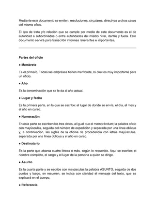 Mediante este documento se emiten: resoluciones, circulares, directivas u otros casos
del mismo oficio.
El tipo de trato y/o relación que se cumple por medio de este documento es el de
autoridad a subordinados o entre autoridades del mismo nivel, dentro y fuera. Este
documento servirá para transcribir informes relevantes e importantes.
Partes del oficio
● Membrete
Es el primero. Todas las empresas tienen membrete, lo cual es muy importante para
un oficio.
● Año
Es la denominación que se le da al año actual.
● Lugar y fecha
Es la primera parte, en la que se escribe: el lugar de donde se envía, el día, el mes y
el año en curso.
● Numeración
En esta parte se escriben los tres datos, al igual que el memorándum; la palabra oficio
con mayúsculas, seguida del número de expedición y separada por una línea oblicua
y, a continuación, las siglas de la oficina de procedencia con letras mayúsculas,
separada por una línea oblicua y el año en curso.
● Destinatario
Es la parte que abarca cuatro líneas o más, según lo requerido. Aquí se escribe: el
nombre completo, el cargo y el lugar de la persona a quien se dirige.
● Asunto
Es la cuarta parte y se escribe con mayúsculas la palabra ASUNTO, seguida de dos
puntos y luego, en resumen, se indica con claridad el mensaje del texto, que se
explicará en el cuerpo.
● Referencia
 