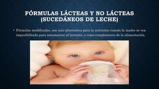 FÓRMULAS LÁCTEAS Y NO LÁCTEAS
(SUCEDÁNEOS DE LECHE)
• Fórmulas modificadas, son una alternativa para la nutrición cuando la madre se vea
imposibilitada para amamantar al lactante, o como complemento de la alimentación.
 