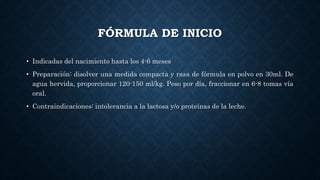 FÓRMULA DE INICIO
• Indicadas del nacimiento hasta los 4-6 meses
• Preparación: disolver una medida compacta y rasa de fórmula en polvo en 30ml. De
agua hervida, proporcionar 120-150 ml/kg. Peso por día, fraccionar en 6-8 tomas vía
oral.
• Contraindicaciones: intolerancia a la lactosa y/o proteínas de la leche.
 
