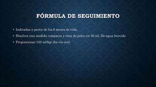 FÓRMULA DE SEGUIMIENTO
• Indicadas a partir de los 6 meses de vida.
• Disolver una medida compacta y rasa de polvo en 30 ml. De agua hervida
• Proporcionar 150 ml/kg/ día vía oral
 
