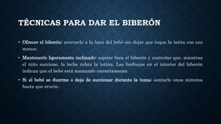TÉCNICAS PARA DAR EL BIBERÓN
• Ofrecer el biberón: acercarlo a la boca del bebé sin dejar que toque la tetita con sus
manos.
• Mantenerlo ligeramente inclinado: sujetar bien el biberón y controlar que, mientras
el niño succione, la leche cubra la tetina. Las burbujas en el interior del biberón
indican que el bebé está mamando correctamente.
• Si el bebé se duerme o deja de succionar durante la toma: sentarlo unos minutos
hasta que eructe.
 