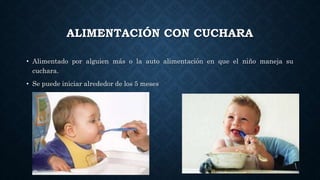 ALIMENTACIÓN CON CUCHARA
• Alimentado por alguien más o la auto alimentación en que el niño maneja su
cuchara.
• Se puede iniciar alrededor de los 5 meses
 