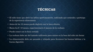 TÉCNICAS
• El niño tiene que abrir los labios oportunamente, indicando que entiende y participa
de la experiencia alimentaria.
• Antes de los 12 meses puede deglutir con la boca abierta
• Hacia los 9 -10 meses, experimentará el manejo de la cuchara
• Puede comer con la boca cerrada
• La cuchara debe ser del tamaño suficiente para entrar en la boca del niño sin forzar
• La alimentación debe ser pausada y relajada para favorecer los buenos hábitos y la
buena digestión
 