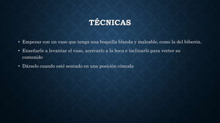 TÉCNICAS
• Empezar con un vaso que tenga una boquilla blanda y maleable, como la del biberón.
• Enseñarle a levantar el vaso, acercarlo a la boca e inclinarlo para verter su
contenido
• Dárselo cuando esté sentado en una posición cómoda
 