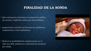 FINALIDAD DE LA SONDA
• Dar nutrimento al lactante en quienes los reflejos
de succión y deglución están poco desarrollados .
• proporcionar nutrición al lactante con problemas
respiratorios o crisis epilépticas.
• Reducir la posibilidad de complicaciones en el
niño que debe someterse a alimentación duradera
por sonda.
 