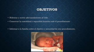 OBJETIVOS
• Hidratar y nutrir adecuandamente al niño
• Conservar la comodidad y seguridad durante todo el procedimiento
• Informar a la familia sobre el objetivo y necesidad de este procedimiento.
 