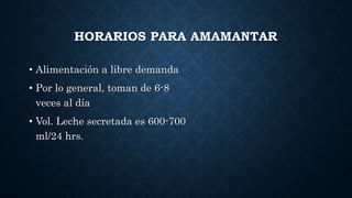 HORARIOS PARA AMAMANTAR
• Alimentación a libre demanda
• Por lo general, toman de 6-8
veces al día
• Vol. Leche secretada es 600-700
ml/24 hrs.
 