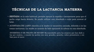 TÉCNICAS DE LA LACTANCIA MATERNA
• SENTADA: es la más habitual, permite apoyar la espalda e incorporarse para que el
pecho caiga hacia delante. Se puede utilizar una almohada o cojín para acercar al
bebé.
• ACOSTADA DE LADO: elección si la madre se encuentra cansada, dolorida o en las
tomas nocturnas. La madre se acuesta de lado apoyando la cabeza en una almohada.
INVERTIDA O DE PELOTA DE RUGBY: Recomendable para las mujeres que han dado a
luz por cesárea, o cuando los pechos son muy grandes, gemelos, niños prematuros y con
bajo peso al nacer.
 