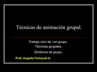 Técnicas de animación grupal.

         Trabajo con/ de / en grupo.
             Técnicas grupales.
             Dinámica de grupo.
Prof. Angella Fortunati A.
 