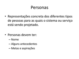 Personas
• Representações concreta dos diferentes tipos
de pessoas para as quais o sistema ou serviço
está sendo projetado.
• Personas devem ter:
– Nome
– Alguns antecedentes
– Metas e aspirações
 