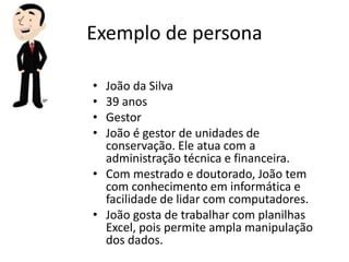 Exemplo de persona
• João da Silva
• 39 anos
• Gestor
• João é gestor de unidades de
conservação. Ele atua com a
administração técnica e financeira.
• Com mestrado e doutorado, João tem
com conhecimento em informática e
facilidade de lidar com computadores.
• João gosta de trabalhar com planilhas
Excel, pois permite ampla manipulação
dos dados.
 