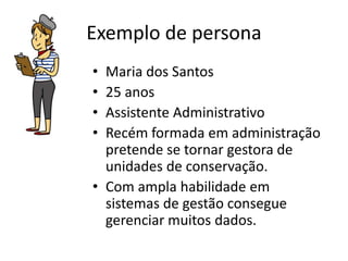 Exemplo de persona
• Maria dos Santos
• 25 anos
• Assistente Administrativo
• Recém formada em administração
pretende se tornar gestora de
unidades de conservação.
• Com ampla habilidade em
sistemas de gestão consegue
gerenciar muitos dados.
 