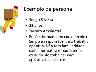 Exemplo de persona
• Sergio Silveira
• 21 anos
• Técnico Ambiental
• Recém formado em curso técnico
Sérgio é responsável pelo trabalho
operário. Não tem familiaridade
com informática embora tenha
costume de trabalhar com
aplicativos de celular
 