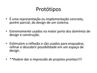 Protótipos
• É uma representação ou implementação concreta,
porém parcial, do design de um sistema.
• Extremamente usados na maior parte dos domínios de
design e construção.
• Estimulam a reflexão e são usados para enquadrar,
refinar e descobrir possibilidade em um espaço de
design.
• **Podem dar a impressão de projetos prontos!!!!
 