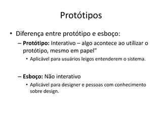 Protótipos
• Diferença entre protótipo e esboço:
– Protótipo: Interativo – algo acontece ao utilizar o
protótipo, mesmo em papel”
• Aplicável para usuários leigos entenderem o sistema.
– Esboço: Não interativo
• Aplicável para designer e pessoas com conhecimento
sobre design.
 