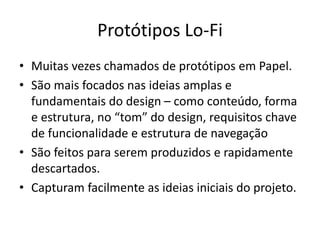 Protótipos Lo-Fi
• Muitas vezes chamados de protótipos em Papel.
• São mais focados nas ideias amplas e
fundamentais do design – como conteúdo, forma
e estrutura, no “tom” do design, requisitos chave
de funcionalidade e estrutura de navegação
• São feitos para serem produzidos e rapidamente
descartados.
• Capturam facilmente as ideias iniciais do projeto.
 