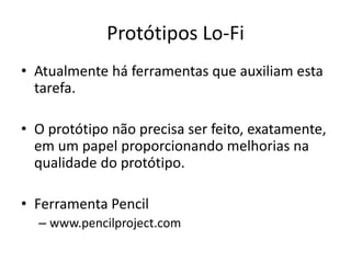 Protótipos Lo-Fi
• Atualmente há ferramentas que auxiliam esta
tarefa.
• O protótipo não precisa ser feito, exatamente,
em um papel proporcionando melhorias na
qualidade do protótipo.
• Ferramenta Pencil
– www.pencilproject.com
 