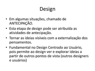 Design
• Em algumas situações, chamado de
ANTECIPAÇÃO.
• Esta etapa de design pode ser atribuída as
atividades de antecipação.
• Tornar as ideias visíveis com a externalização dos
pensamentos.
• Fundamental no Design Centrado ao Usuário,
pois permite ao design ver e explorar ideias a
partir de outros pontos de vista (outros designers
e usuários)
 