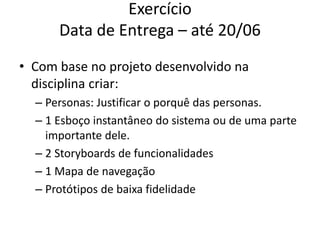 Exercício
Data de Entrega – até 20/06
• Com base no projeto desenvolvido na
disciplina criar:
– Personas: Justificar o porquê das personas.
– 1 Esboço instantâneo do sistema ou de uma parte
importante dele.
– 2 Storyboards de funcionalidades
– 1 Mapa de navegação
– Protótipos de baixa fidelidade
 