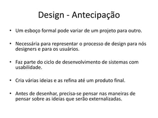 Design - Antecipação
• Um esboço formal pode variar de um projeto para outro.
• Necessária para representar o processo de design para nós
designers e para os usuários.
• Faz parte do ciclo de desenvolvimento de sistemas com
usabilidade.
• Cria várias ideias e as refina até um produto final.
• Antes de desenhar, precisa-se pensar nas maneiras de
pensar sobre as ideias que serão externalizadas.
 