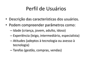 Perfil de Usuários
• Descrição das características dos usuários.
• Podem compreender parâmetros como:
– Idade (criança, jovem, adulto, idoso)
– Experiência (leigo, intermediário, especialista)
– Atitudes (adeptos à tecnologia ou avesso à
tecnologia)
– Tarefas (gestão, compras, vendas)
 