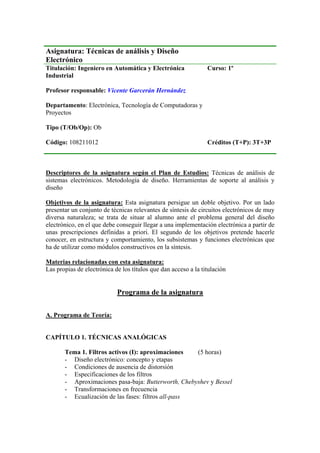 Asignatura: Técnicas de análisis y Diseño
Electrónico
Titulación: Ingeniero en Automática y Electrónica
Industrial
Profesor responsable: Vicente Garcerán Hernández
Departamento: Electrónica, Tecnología de Computadoras y
Proyectos
Tipo (T/Ob/Op): Ob
Curso: 1º
Código: 108211012 Créditos (T+P): 3T+3P
Descriptores de la asignatura según el Plan de Estudios: Técnicas de análisis de
sistemas electrónicos. Metodología de diseño. Herramientas de soporte al análisis y
diseño
Objetivos de la asignatura: Esta asignatura persigue un doble objetivo. Por un lado
presentar un conjunto de técnicas relevantes de síntesis de circuitos electrónicos de muy
diversa naturaleza; se trata de situar al alumno ante el problema general del diseño
electrónico, en el que debe conseguir llegar a una implementación electrónica a partir de
unas prescripciones definidas a priori. El segundo de los objetivos pretende hacerle
conocer, en estructura y comportamiento, los subsistemas y funciones electrónicas que
ha de utilizar como módulos constructivos en la síntesis.
Materias relacionadas con esta asignatura:
Las propias de electrónica de los títulos que dan acceso a la titulación
Programa de la asignatura
A. Programa de Teoría:
CAPÍTULO 1. TÉCNICAS ANALÓGICAS
Tema 1. Filtros activos (I): aproximaciones (5 horas)
- Diseño electrónico: concepto y etapas
- Condiciones de ausencia de distorsión
- Especificaciones de los filtros
- Aproximaciones pasa-baja: Butterworth, Chebyshev y Bessel
- Transformaciones en frecuencia
- Ecualización de las fases: filtros all-pass
 