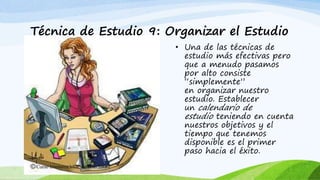 Técnica de Estudio 9: Organizar el Estudio
• Una de las técnicas de
estudio más efectivas pero
que a menudo pasamos
por alto consiste
“simplemente”
en organizar nuestro
estudio. Establecer
un calendario de
estudio teniendo en cuenta
nuestros objetivos y el
tiempo que tenemos
disponible es el primer
paso hacia el éxito.
 
