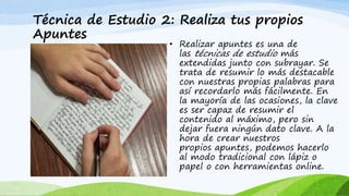 Técnica de Estudio 2: Realiza tus propios
Apuntes
• Realizar apuntes es una de
las técnicas de estudio más
extendidas junto con subrayar. Se
trata de resumir lo más destacable
con nuestras propias palabras para
así recordarlo más fácilmente. En
la mayoría de las ocasiones, la clave
es ser capaz de resumir el
contenido al máximo, pero sin
dejar fuera ningún dato clave. A la
hora de crear nuestros
propios apuntes, podemos hacerlo
al modo tradicional con lápiz o
papel o con herramientas online.
 