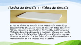 Técnica de Estudio 4: Fichas de Estudio
• El uso de fichas de estudio es un método de aprendizaje
especialmente eficaz a la hora de asimilar datos concretos,
fechas, números o vocabulario. Por tanto, materias como
Historia, Química, Geografía o cualquier idioma son mucho
más fáciles si incluimos las fichas de estudio entre nuestras
técnicas de estudio. Con las fichas de estudio convertimos la
memorización en un proceso más divertido.
 