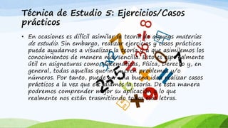 Técnica de Estudio 5: Ejercicios/Casos
prácticos
• En ocasiones es difícil asimilar la teoría de algunas materias
de estudio. Sin embargo, realizar ejercicios y casos prácticos
puede ayudarnos a visualizar la teoría y a que asimilemos los
conocimientos de manera más sencilla. Esto es especialmente
útil en asignaturas como Matemáticas, Física, Derecho y, en
general, todas aquellas que involucren problemas y/o
números. Por tanto, puede ser una buena idea realizar casos
prácticos a la vez que estudiamos la teoría. De esta manera
podremos comprender mejor su aplicación y lo que
realmente nos están trasmitiendo todas esas letras.
 