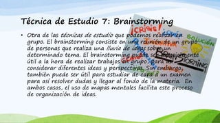 Técnica de Estudio 7: Brainstorming
• Otra de las técnicas de estudio que podemos realizar en
grupo. El brainstorming consiste en una reunión de un grupo
de personas que realiza una lluvia de ideas sobre un
determinado tema. El brainstorming puede ser especialmente
útil a la hora de realizar trabajos en grupo, para así
considerar diferentes ideas y perspectivas. Sin embargo,
también puede ser útil para estudiar de cara a un examen
para así resolver dudas y llegar al fondo de la materia. En
ambos casos, el uso de mapas mentales facilita este proceso
de organización de ideas.
 