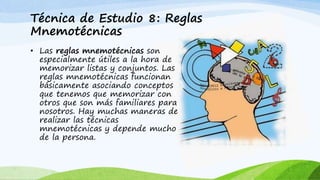 Técnica de Estudio 8: Reglas
Mnemotécnicas
• Las reglas mnemotécnicas son
especialmente útiles a la hora de
memorizar listas y conjuntos. Las
reglas mnemotécnicas funcionan
básicamente asociando conceptos
que tenemos que memorizar con
otros que son más familiares para
nosotros. Hay muchas maneras de
realizar las técnicas
mnemotécnicas y depende mucho
de la persona.
 