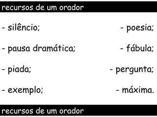 recursos de um orador

- silêncio;               - poesia;

- pausa dramática;        - fábula;

- piada;                - pergunta;

- exemplo;               - máxima.

recursos de um orador
 