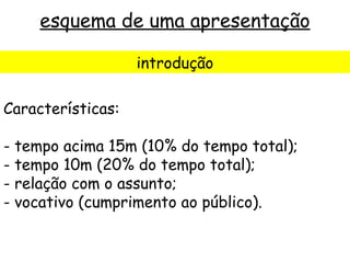 esquema de uma apresentação

                   introdução

Características:

- tempo acima 15m (10% do tempo total);
- tempo 10m (20% do tempo total);
- relação com o assunto;
- vocativo (cumprimento ao público).
 