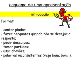 esquema de uma apresentação

                  introdução
Formas:

- contar piadas;
- fazer perguntas quando não se desejar a
resposta;
- pedir desculpas;
- tomar partidos;
- usar chavões;
- palavras inconsistentes (veja bem, bom..).
 