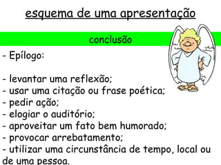 esquema de uma apresentação

                   conclusão
- Epílogo:

- levantar uma reflexão;
- usar uma citação ou frase poética;
- pedir ação;
- elogiar o auditório;
- aproveitar um fato bem humorado;
- provocar arrebatamento;
- utilizar uma circunstância de tempo, local ou
de uma pessoa.
 
