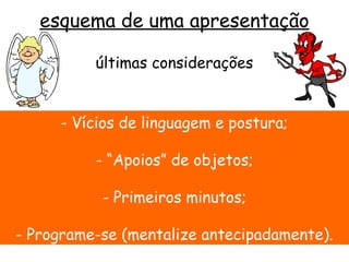 esquema de uma apresentação

          últimas considerações


     - Vícios de linguagem e postura;

          - “Apoios” de objetos;

           - Primeiros minutos;

- Programe-se (mentalize antecipadamente).
 