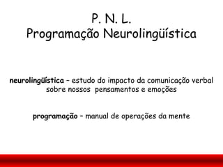 P. N. L.
    Programação Neurolingüística


neurolingüística – estudo do impacto da comunicação verbal
           sobre nossos pensamentos e emoções


      programação – manual de operações da mente
 