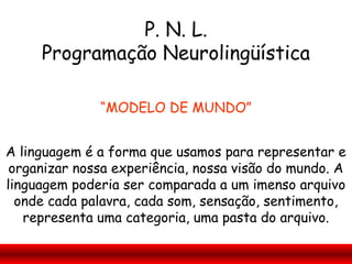 P. N. L.
     Programação Neurolingüística

              “MODELO DE MUNDO”


A linguagem é a forma que usamos para representar e
 organizar nossa experiência, nossa visão do mundo. A
linguagem poderia ser comparada a um imenso arquivo
  onde cada palavra, cada som, sensação, sentimento,
   representa uma categoria, uma pasta do arquivo.
 