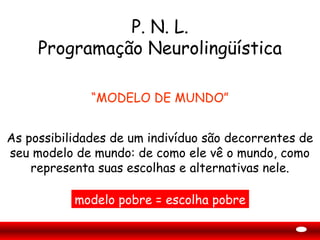 P. N. L.
     Programação Neurolingüística

              “MODELO DE MUNDO”


As possibilidades de um indivíduo são decorrentes de
seu modelo de mundo: de como ele vê o mundo, como
    representa suas escolhas e alternativas nele.

           modelo pobre = escolha pobre
 