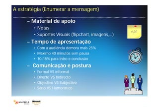A estratégia (Enumerar a mensagem)

     – Material de apoio
        • Notas
        • Suportes Visuais (flipchart, imagens,…)
     – Tempo de apresentação
        • Com a audiência demora mais 25%
        • Máximo 40 minutos sem pausa
        • 10-15% para Intro e conclusão
     – Comunicação e postura
        •   Formal VS informal
        •   Directo VS Indirecto
        •   Objectivo VS Subjectivo
        •   Sério VS Humorístico
 