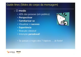 Guide lines (Slides do corpo da mensagem)

     – O medo
        •   40% das pessoas (em público)
        •   Perspectivar
        •   Familiarizar-se
        •   Visualizar o sucesso
        •   Experiência
        •   Reacção clássica!
        •   Intenção paradoxal!

        • Se passas a regra dos 7 tópicos …. Já foste!
 