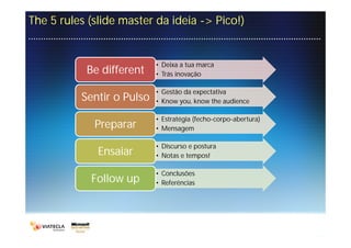 The 5 rules (slide master da ideia -> Pico!)


                           • Deixa a tua marca
           Be different    • Trás inovação

                           • Gestão da expectativa
          Sentir o Pulso   • Know you, know the audience

                           • Estratégia (fecho-corpo-abertura)
             Preparar      • Mensagem

                           • Discurso e postura
              Ensaiar      • Notas e tempos!

                           • Conclusões
            Follow up      • Referências
 