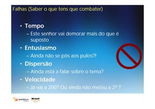 Falhas (Saber o que tens que combater)


   • Tempo
     – Este senhor vai demorar mais do que é
       suposto
   • Entusiasmo
     – Ainda não se pôs aos pulos?!
   • Dispersão
     – Ainda está a falar sobre o tema?
   • Velocidade
     – Já vai a 200? Ou ainda não meteu a 2ª ?
 