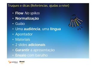 Truques e dicas (Referências, ajudas a reter)

   •   Flow No spikes
   •   Normalização
   •   Guião
   •   Uma audiência, uma língua
   •   Apontador
   •   Materiais
   •   2 slides adicionais
   •   Garantir a apresentação
   •   Ensaio com barulho
 