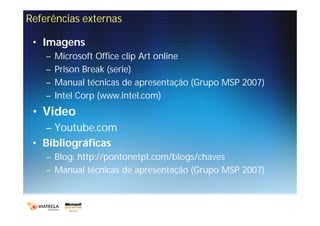 Referências externas

 • Imagens
    –   Microsoft Office clip Art online
    –   Prison Break (serie)
    –   Manual técnicas de apresentação (Grupo MSP 2007)
    –   Intel Corp (www.intel.com)
 • Video
   – Youtube.com
 • Bibliográficas
    – Blog: http://pontonetpt.com/blogs/chaves
    – Manual técnicas de apresentação (Grupo MSP 2007)
 