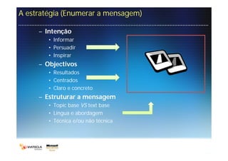 A estratégia (Enumerar a mensagem)

     – Intenção
        • Informar
        • Persuadir
        • Inspirar
     – Objectivos
        • Resultados
        • Centrados
        • Claro e concreto
     – Estruturar a mensagem
        • Topic base VS text base
        • Língua e abordagem
        • Técnica e/ou não técnica
 