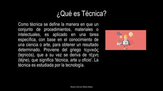 ¿Qué es Técnica?
Como técnica se define la manera en que un
conjunto de procedimientos, materiales o
intelectuales, es aplicado en una tarea
específica, con base en el conocimiento de
una ciencia o arte, para obtener un resultado
determinado. Proviene del griego τεχνικός
(tejnicós), que a su vez se deriva de τέχνη
(téjne), que significa 'técnica, arte u oficio'. La
técnica es estudiada por la tecnología.
Alvaro Hernan Mejia Mejia
 