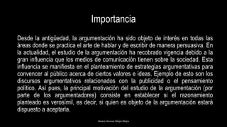 Importancia
Desde la antigüedad, la argumentación ha sido objeto de interés en todas las
áreas donde se practica el arte de hablar y de escribir de manera persuasiva. En
la actualidad, el estudio de la argumentación ha recobrado vigencia debido a la
gran influencia que los medios de comunicación tienen sobre la sociedad. Esta
influencia se manifiesta en el planteamiento de estrategias argumentativas para
convencer al público acerca de ciertos valores e ideas. Ejemplo de esto son los
discursos argumentativos relacionados con la publicidad o el pensamiento
político. Así pues, la principal motivación del estudio de la argumentación (por
parte de los argumentadores) consiste en establecer si el razonamiento
planteado es verosímil, es decir, si quien es objeto de la argumentación estará
dispuesto a aceptarla.
Alvaro Hernan Mejia Mejia
 